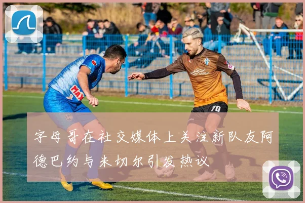 字母哥在社交媒体上关注新队友阿德巴约与米切尔引发热议