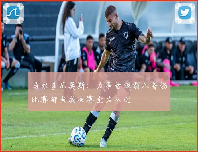 马尔基尼奥斯：力争晋级前八每场比赛都当成决赛全力以赴