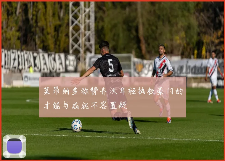 莱昂纳多称赞齐沃年轻执教豪门的才能与成就不容置疑