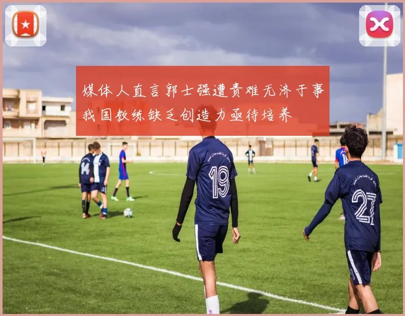 媒体人直言郭士强遭责难无济于事我国教练缺乏创造力亟待培养