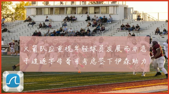 火箭队应重视年轻球员发展而非急于追逐字母哥可考虑签下伊森助力成长