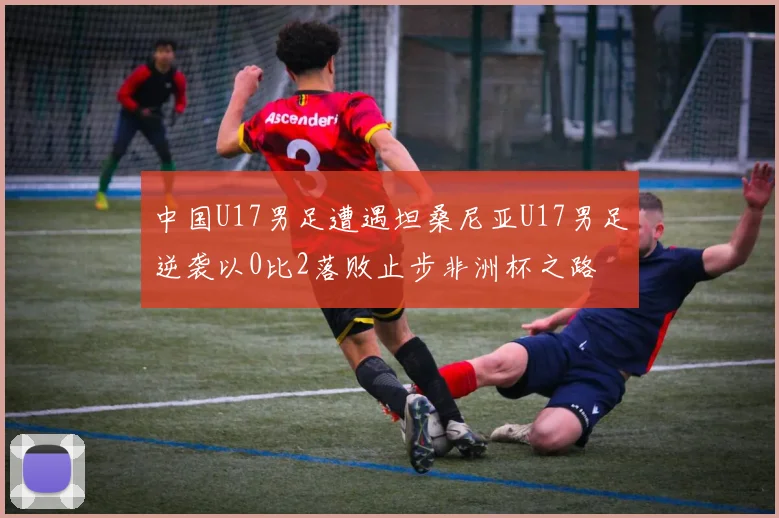 中国U17男足遭遇坦桑尼亚U17男足逆袭以0比2落败止步非洲杯之路