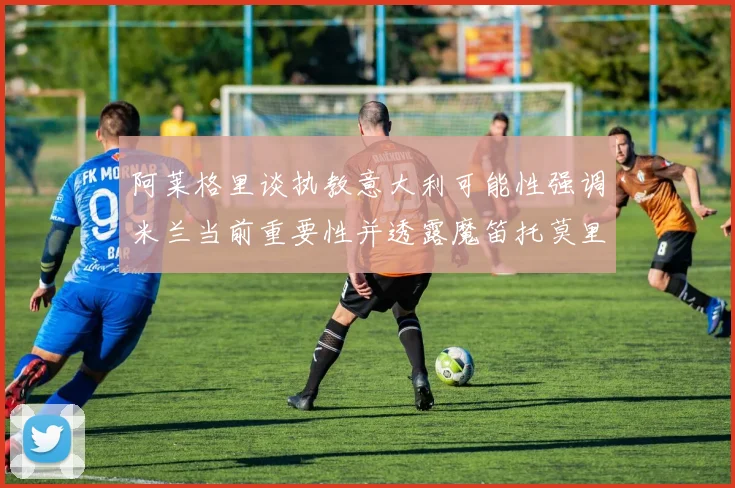 阿莱格里谈执教意大利可能性强调米兰当前重要性并透露魔笛托莫里缺阵消息