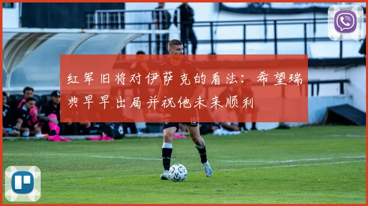 红军旧将对伊萨克的看法：希望瑞典早早出局并祝他未来顺利