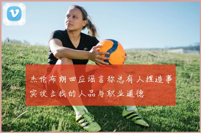 杰伦布朗回应谣言称总有人捏造事实攻击我的人品与职业道德