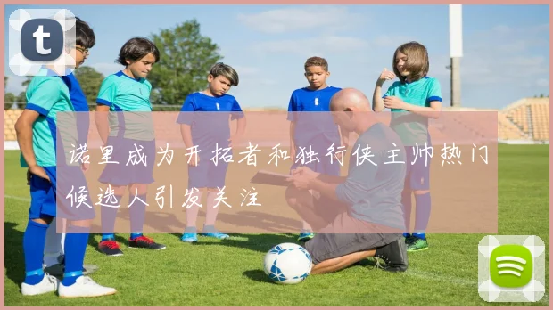 诺里成为开拓者和独行侠主帅热门候选人引发关注