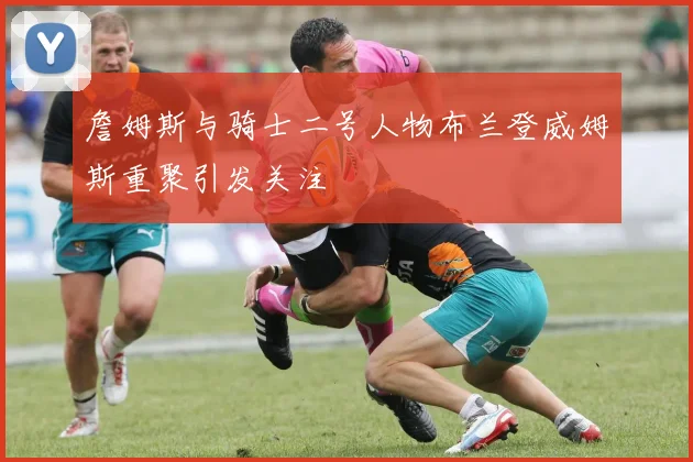 詹姆斯与骑士二号人物布兰登威姆斯重聚引发关注