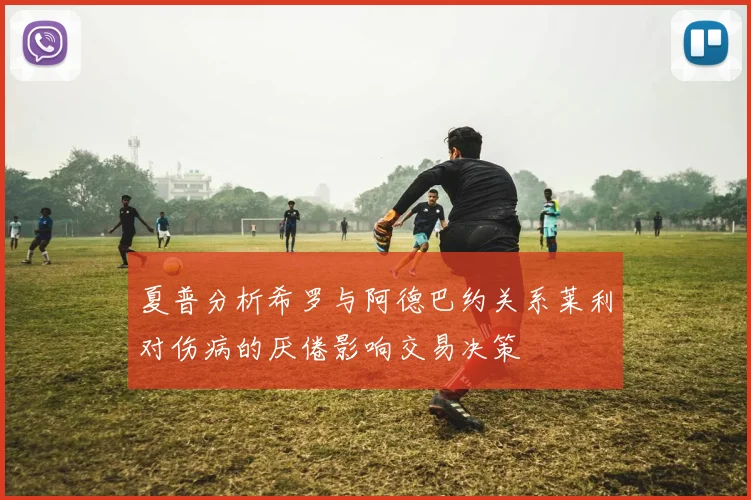 夏普分析希罗与阿德巴约关系莱利对伤病的厌倦影响交易决策