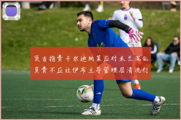 莫吉指责卡尔迪纳莱应对米兰混乱负责不应让伊布主导管理层清洗行动